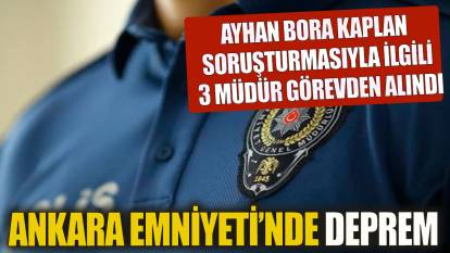Ankara Emniyet Müdürlüğü'nde deprem! Ayhan Bora Kaplan soruşturması ile ilgili 3 müdür görevden alındı