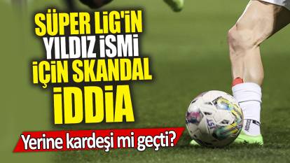 Süper Lig'in yıldız ismi için skandal iddia: Yerine kardeşi mi geçti?