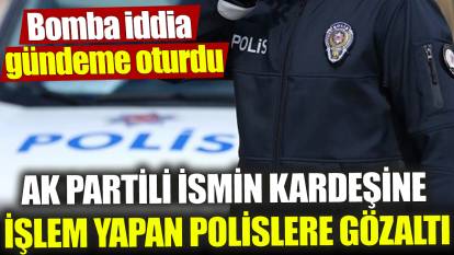 AK Partili ismin kardeşine işlem yapan polislere gözaltı ‘Bomba iddia gündeme oturdu’