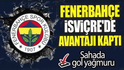 Fenerbahçe İsviçre'de avantajı kaptı: Sahada gol yağmuru