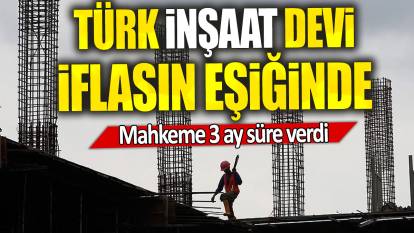 Türk inşaat devi iflasın eşiğinde: Mahkeme 3 ay süre verdi
