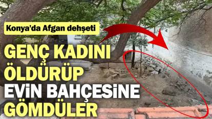 Konya'da Afgan dehşeti: Genç kadını öldürüp evin bahçesine gömdüler