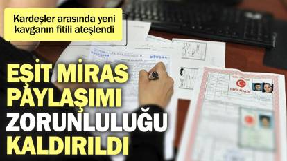 Artık eşit miras paylaşımı zorunluluğu kalktı. Kardeşler arasında yeni miras kavgasının fitili ateşlendi