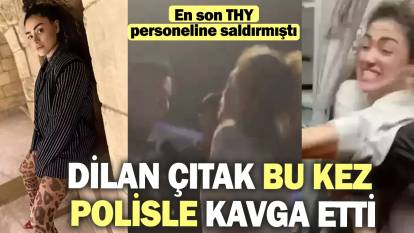 Dilan Çıtak bu kez polisle kavga etti! En son THY personeline saldırmıştı