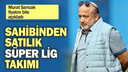 Murat Sancak fiyatını bile açıkladı: Sahibinden satılık Süper Lig takımı