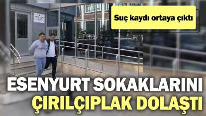 Esenyurt sokaklarını çırılçıplak dolaştı. Suç kaydı ortaya çıktı