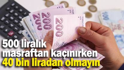 500 liralık masraftan kaçınırken, 40 bin liradan olmayın