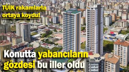 Konutta yabancıların  gözdesi bu iller oldu: TÜİK rakamlarla ortaya koydu