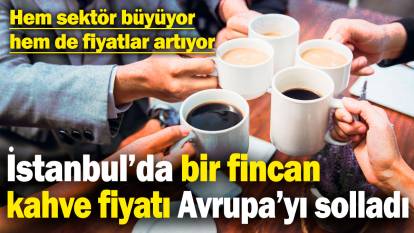 İstanbul’da bir fincan kahve fiyatı Avrupa’yı solladı! Hem sektör büyüyor hem de fiyatlar artıyor