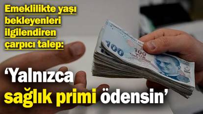 Emeklilikte yaşı bekleyenleri ilgilendiren çarpıcı talep: ‘Yalnızca sağlık primi ödensin’