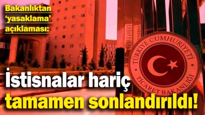 Ticaret Bakanlığı'ndan 'yasaklama' açıklaması: İstisnalar hariç tamamen sonlandırıldı!