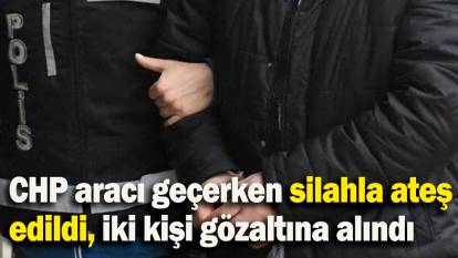 CHP aracı geçerken silahla ateş edildi, iki kişi gözaltına alındı